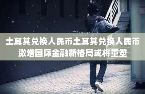 土耳其兑换人民币土耳其兑换人民币激增国际金融新格局或将重塑