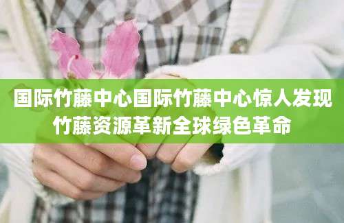 国际竹藤中心国际竹藤中心惊人发现竹藤资源革新全球绿色革命