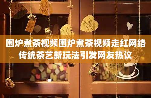 围炉煮茶视频围炉煮茶视频走红网络传统茶艺新玩法引发网友热议