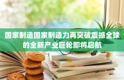 国家制造国家制造力再突破震撼全球的全新产业巨轮即将启航