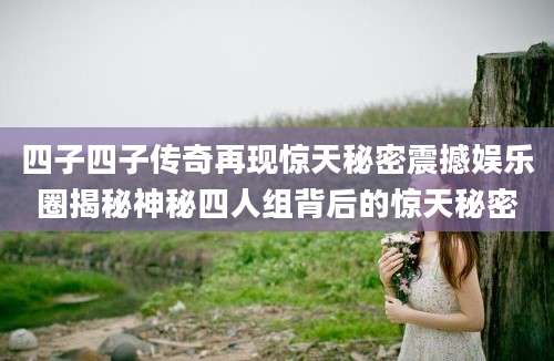 四子四子传奇再现惊天秘密震撼娱乐圈揭秘神秘四人组背后的惊天秘密