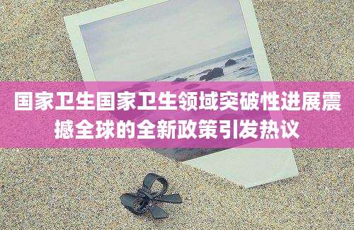 国家卫生国家卫生领域突破性进展震撼全球的全新政策引发热议