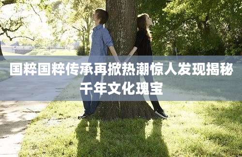 国粹国粹传承再掀热潮惊人发现揭秘千年文化瑰宝