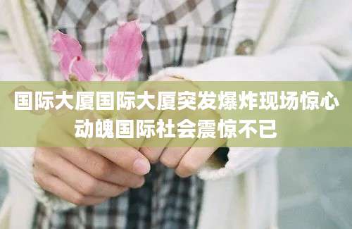 国际大厦国际大厦突发爆炸现场惊心动魄国际社会震惊不已