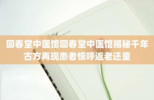 回春堂中医馆回春堂中医馆揭秘千年古方再现患者惊呼返老还童