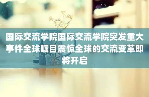 国际交流学院国际交流学院突发重大事件全球瞩目震惊全球的交流变革即将开启