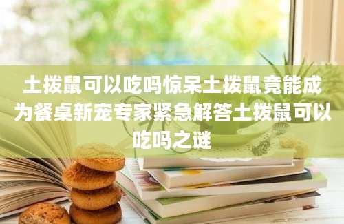 土拨鼠可以吃吗惊呆土拨鼠竟能成为餐桌新宠专家紧急解答土拨鼠可以吃吗之谜