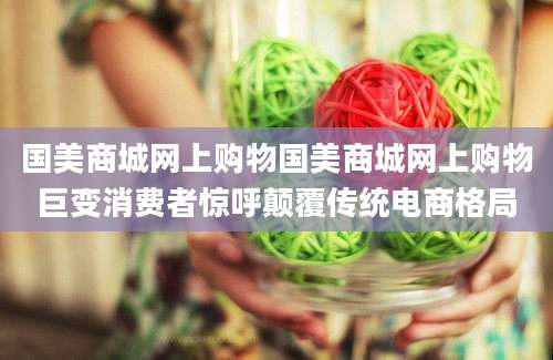 国美商城网上购物国美商城网上购物巨变消费者惊呼颠覆传统电商格局