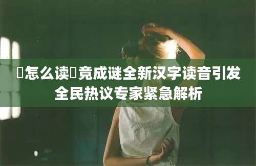 囖怎么读囖竟成谜全新汉字读音引发全民热议专家紧急解析