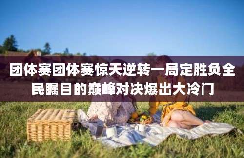 团体赛团体赛惊天逆转一局定胜负全民瞩目的巅峰对决爆出大冷门