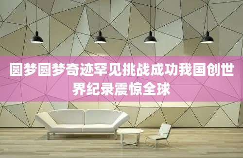 圆梦圆梦奇迹罕见挑战成功我国创世界纪录震惊全球