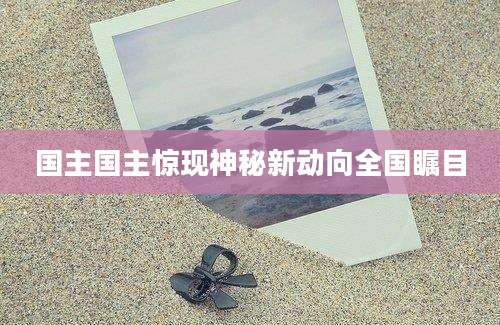 国主国主惊现神秘新动向全国瞩目