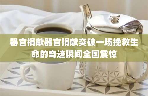 器官捐献器官捐献突破一场挽救生命的奇迹瞬间全国震惊