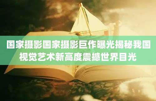 国家摄影国家摄影巨作曝光揭秘我国视觉艺术新高度震撼世界目光