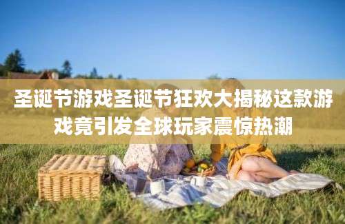 圣诞节游戏圣诞节狂欢大揭秘这款游戏竟引发全球玩家震惊热潮