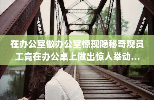 在办公室做办公室惊现隐秘奇观员工竟在办公桌上做出惊人举动...