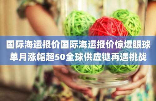 国际海运报价国际海运报价惊爆眼球单月涨幅超50全球供应链再遇挑战