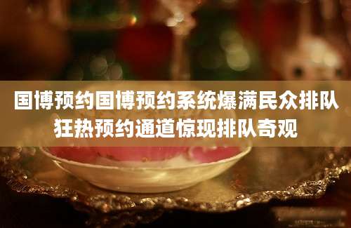国博预约国博预约系统爆满民众排队狂热预约通道惊现排队奇观