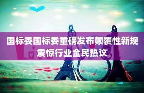 国标委国标委重磅发布颠覆性新规震惊行业全民热议