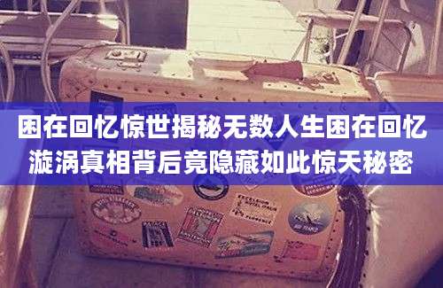 困在回忆惊世揭秘无数人生困在回忆漩涡真相背后竟隐藏如此惊天秘密