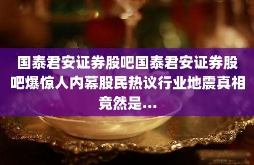 国泰君安证券股吧国泰君安证券股吧爆惊人内幕股民热议行业地震真相竟然是...
