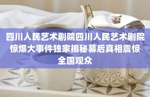 四川人民艺术剧院四川人民艺术剧院惊爆大事件独家揭秘幕后真相震惊全国观众