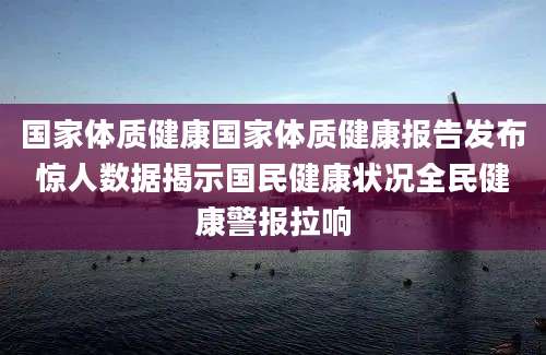 国家体质健康国家体质健康报告发布惊人数据揭示国民健康状况全民健康警报拉响