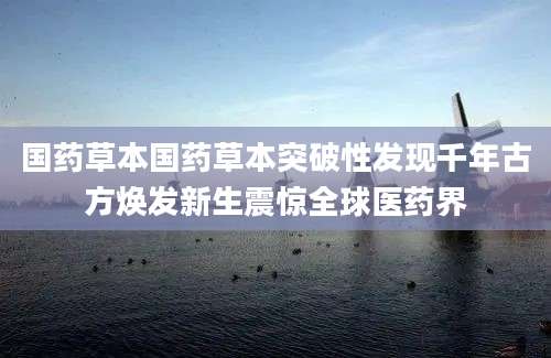 国药草本国药草本突破性发现千年古方焕发新生震惊全球医药界