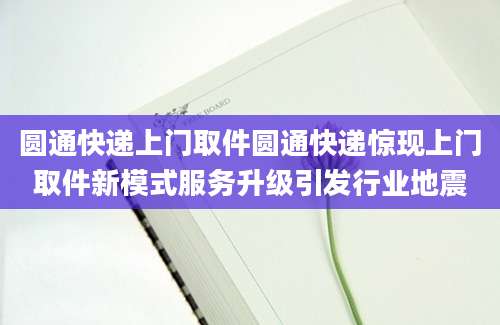 圆通快递上门取件圆通快递惊现上门取件新模式服务升级引发行业地震
