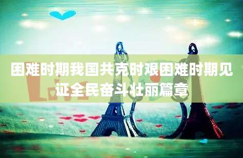 困难时期我国共克时艰困难时期见证全民奋斗壮丽篇章