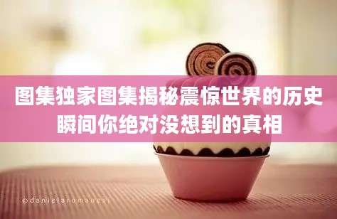 图集独家图集揭秘震惊世界的历史瞬间你绝对没想到的真相
