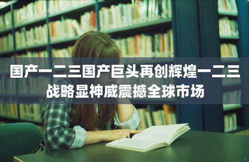 国产一二三国产巨头再创辉煌一二三战略显神威震撼全球市场