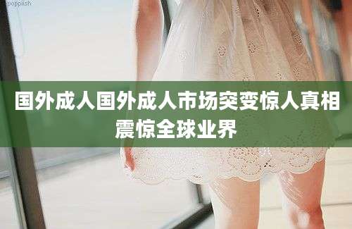 国外成人国外成人市场突变惊人真相震惊全球业界