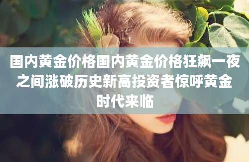 国内黄金价格国内黄金价格狂飙一夜之间涨破历史新高投资者惊呼黄金时代来临