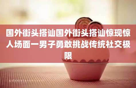 国外街头搭讪国外街头搭讪惊现惊人场面一男子勇敢挑战传统社交极限
