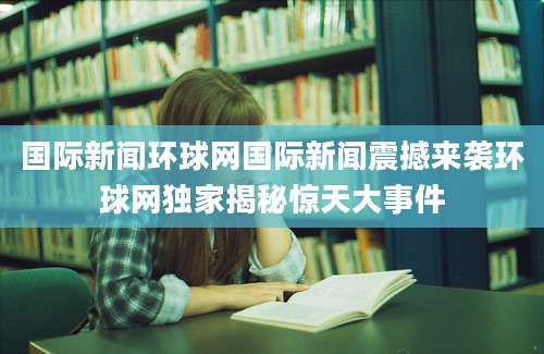 国际新闻环球网国际新闻震撼来袭环球网独家揭秘惊天大事件