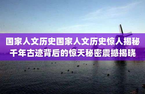 国家人文历史国家人文历史惊人揭秘千年古迹背后的惊天秘密震撼揭晓