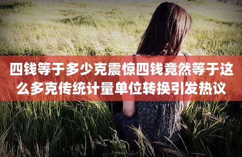四钱等于多少克震惊四钱竟然等于这么多克传统计量单位转换引发热议