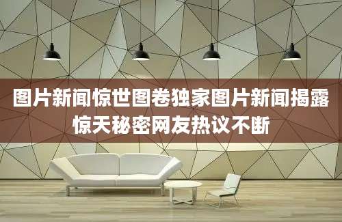 图片新闻惊世图卷独家图片新闻揭露惊天秘密网友热议不断