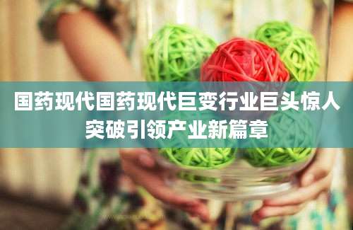 国药现代国药现代巨变行业巨头惊人突破引领产业新篇章
