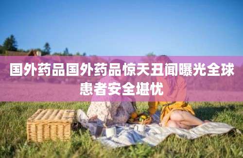 国外药品国外药品惊天丑闻曝光全球患者安全堪忧