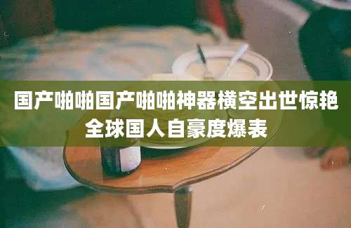 国产啪啪国产啪啪神器横空出世惊艳全球国人自豪度爆表