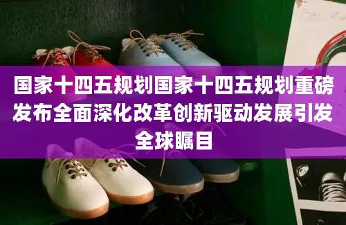 国家十四五规划国家十四五规划重磅发布全面深化改革创新驱动发展引发全球瞩目