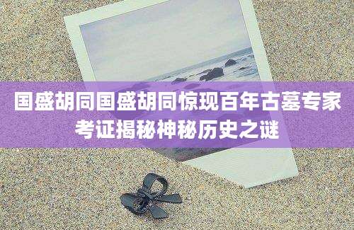 国盛胡同国盛胡同惊现百年古墓专家考证揭秘神秘历史之谜
