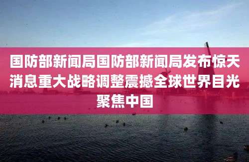 国防部新闻局国防部新闻局发布惊天消息重大战略调整震撼全球世界目光聚焦中国