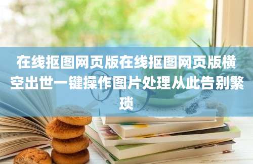 在线抠图网页版在线抠图网页版横空出世一键操作图片处理从此告别繁琐