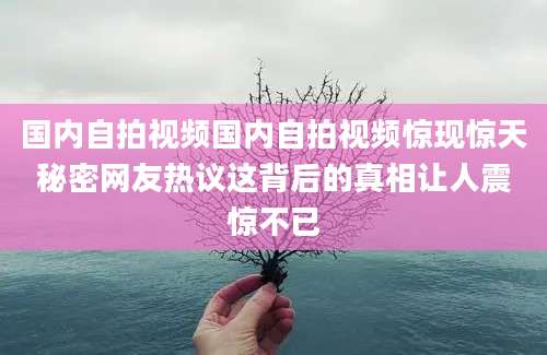 国内自拍视频国内自拍视频惊现惊天秘密网友热议这背后的真相让人震惊不已