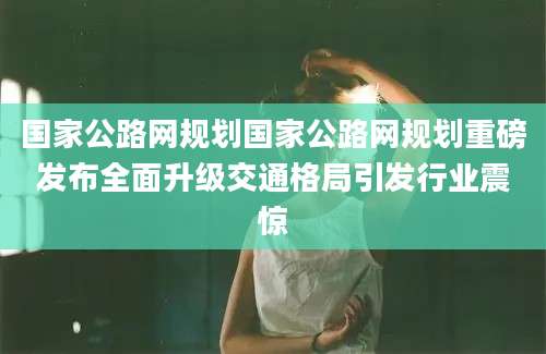 国家公路网规划国家公路网规划重磅发布全面升级交通格局引发行业震惊