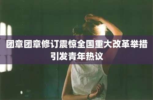 团章团章修订震惊全国重大改革举措引发青年热议