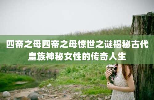 四帝之母四帝之母惊世之谜揭秘古代皇族神秘女性的传奇人生